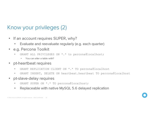 © Okta and/or its affiliates. All rights reserved. Okta Confidential
Know your privileges (2)
22
• If an account requires SUPER, why?
• Evaluate and reevaluate regularly (e.g. each quarter)
• e.g. Percona Toolkit
• GRANT ALL PRIVILEGES ON *.* to percona@localhost;
• You can alter a table with?
• pt-heartbeat requires
• GRANT REPLICATION CLIENT ON *.* TO percona@localhost
• GRANT INSERT, DELETE ON heartbeat.heartbeat TO percona@localhost
• pt-slave-delay requires
• GRANT SUPER ON *.* TO percona@localhost;
• Replaceable with native MySQL 5.6 delayed replication
