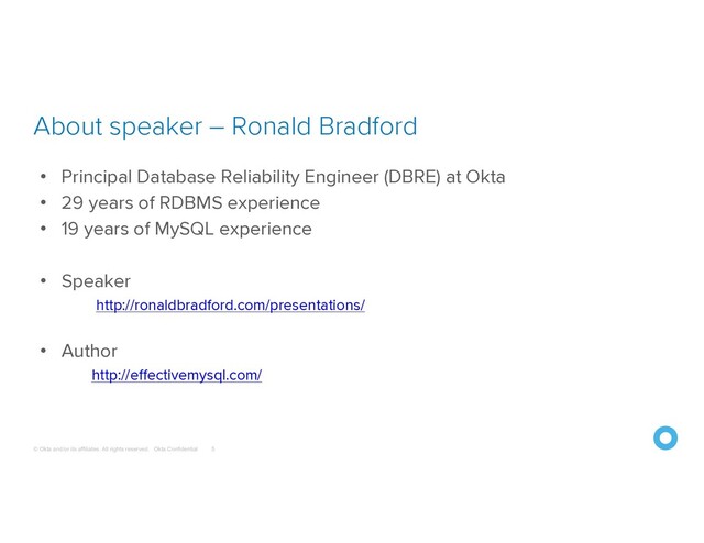 © Okta and/or its affiliates. All rights reserved. Okta Confidential
About speaker – Ronald Bradford
5
• Principal Database Reliability Engineer (DBRE) at Okta
• 29 years of RDBMS experience
• 19 years of MySQL experience
• Speaker
http://ronaldbradford.com/presentations/
• Author
http://effectivemysql.com/
