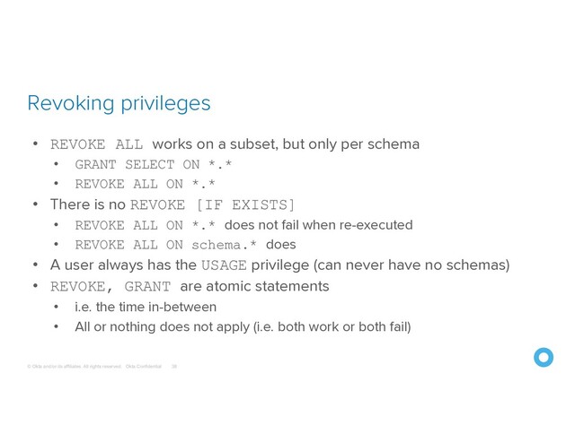© Okta and/or its affiliates. All rights reserved. Okta Confidential
Revoking privileges
38
• REVOKE ALL works on a subset, but only per schema
• GRANT SELECT ON *.*
• REVOKE ALL ON *.*
• There is no REVOKE [IF EXISTS]
• REVOKE ALL ON *.* does not fail when re-executed
• REVOKE ALL ON schema.* does
• A user always has the USAGE privilege (can never have no schemas)
• REVOKE, GRANT are atomic statements
• i.e. the time in-between
• All or nothing does not apply (i.e. both work or both fail)
