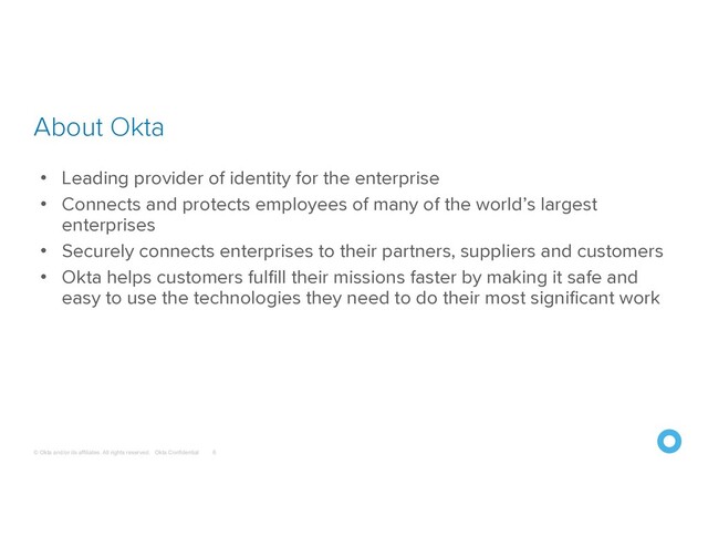 © Okta and/or its affiliates. All rights reserved. Okta Confidential
About Okta
6
• Leading provider of identity for the enterprise
• Connects and protects employees of many of the world’s largest
enterprises
• Securely connects enterprises to their partners, suppliers and customers
• Okta helps customers fulfill their missions faster by making it safe and
easy to use the technologies they need to do their most significant work
