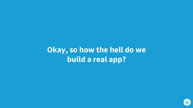 Okay, so how the hell do we
build a real app?
