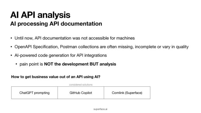 AI API analysis
AI processing API documentation
• Until now, API documentation was not accessible for machines

• OpenAPI Speci
fi
cation, Postman collections are often missing, incomplete or vary in quality

• AI-powered code generation for API integrations

• pain point is NOT the development BUT analysis
superface.ai
considered solutions
ChatGPT prompting GitHub Copilot Comlink (Superface)
How to get business value out of an API using AI?
