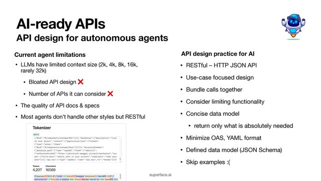 AI-ready APIs
• LLMs have limited context size (2k, 4k, 8k, 16k,
rarely 32k)

• Bloated API design ❌

• Number of APIs it can consider ❌

• The quality of API docs & specs

• Most agents don’t handle other styles but RESTful
superface.ai
• RESTful – HTTP JSON API

• Use-case focused design

• Bundle calls together

• Consider limiting functionality

• Concise data model

• return only what is absolutely needed 

• Minimize OAS, YAML format

• De
fi
ned data model (JSON Schema)

• Skip examples :(
Current agent limitations API design practice for AI
API design for autonomous agents

