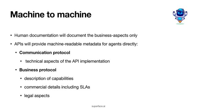 Machine to machine
• Human documentation will document the business-aspects only

• APIs will provide machine-readable metadata for agents directly:

• Communication protocol
• technical aspects of the API implementation

• Business protocol
• description of capabilities

• commercial details including SLAs

• legal aspects
superface.ai
