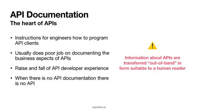 API Documentation
The heart of APIs
superface.ai
• Instructions for engineers how to program
API clients

• Usually does poor job on documenting the
business aspects of APIs

• Raise and fall of API developer experience 

• When there is no API documentation there
is no API
Information about APIs are
transferred “out-of-band” in
form suitable to a human reader
⚠
