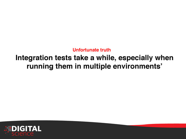 Integration tests take a while, especially when
running them in multiple environments’ !
Unfortunate truth!
