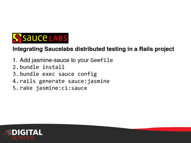 Integrating Saucelabs distributed testing in a Rails project !
1.  Add jasmine-sauce to your Gemfile	  
2. bundle	  install	  
3. bundle	  exec	  sauce	  config	  
4. rails	  generate	  sauce:jasmine	  
5. rake	  jasmine:ci:sauce	  
