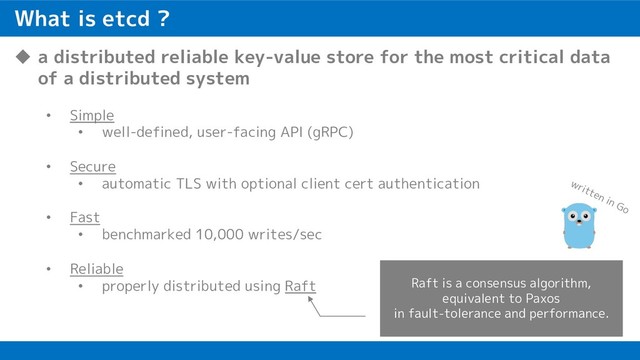 What is etcd ?
u a distributed reliable key-value store for the most critical data
of a distributed system
• Simple
• well-defined, user-facing API (gRPC)
• Secure
• automatic TLS with optional client cert authentication
• Fast
• benchmarked 10,000 writes/sec
• Reliable
• properly distributed using Raft Raft is a consensus algorithm,
equivalent to Paxos
in fault-tolerance and performance.
written in Go
