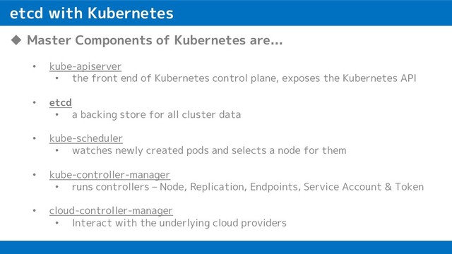 etcd with Kubernetes
u Master Components of Kubernetes are...
• kube-apiserver
• the front end of Kubernetes control plane, exposes the Kubernetes API
• etcd
• a backing store for all cluster data
• kube-scheduler
• watches newly created pods and selects a node for them
• kube-controller-manager
• runs controllers – Node, Replication, Endpoints, Service Account & Token
• cloud-controller-manager
• Interact with the underlying cloud providers
