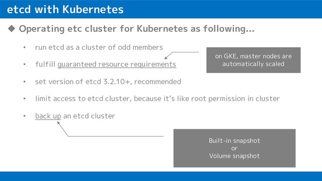 etcd with Kubernetes
u Operating etc cluster for Kubernetes as following...
• run etcd as a cluster of odd members
• fulfill guaranteed resource requirements
• set version of etcd 3.2.10+, recommended
• limit access to etcd cluster, because it’s like root permission in cluster
• back up an etcd cluster
Built-in snapshot
or
Volume snapshot
on GKE, master nodes are
automatically scaled
