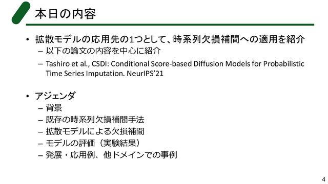 • 拡散モデルの応用先の1つとして、時系列欠損補間への適用を紹介
– 以下の論文の内容を中心に紹介
– Tashiro et al., CSDI: Conditional Score-based Diffusion Models for Probabilistic
Time Series Imputation. NeurIPS’21
• アジェンダ
– 背景
– 既存の時系列欠損補間手法
– 拡散モデルによる欠損補間
– モデルの評価（実験結果）
– 発展・応用例、他ドメインでの事例
本日の内容
4
