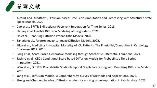 • Alcaraz and Strodthoff , Diffusion-based Time Series Imputation and Forecasting with Structured State
Space Models. 2022.
• Cao et al., BRITS: Bidirectional Recurrent Imputation for Time Series. 2018.
• Harvey et al. Flexible Diffusion Modeling of Long Videos. 2022.
• Ho et al., Denoising Diffusion Probabilistic Models. 2020.
• Saharia et al., Palette: Image-to-Image Diffusion Models. 2022.
• Silva et al., Predicting In-Hospital Mortality of ICU Patients: The PhysioNet/Computing in Cardiology
Challenge 2012. 2010.
• Song et al., Score-Based Generative Modeling through Stochastic Differential Equations. 2021.
• Tashiro et al., CSDI: Conditional Score-based Diffusion Models for Probabilistic Time Series
Imputation. 2021.
• Wen et al., DiffSTG: Probabilistic Spatio-Temporal Graph Forecasting with Denoising Diffusion Models.
2023.
• Yang et al., Diffusion Models: A Comprehensive Survey of Methods and Applications. 2022.
• Zheng and Charoenphakdee., Diffusion models for missing value imputation in tabular data. 2022.
参考文献
37

