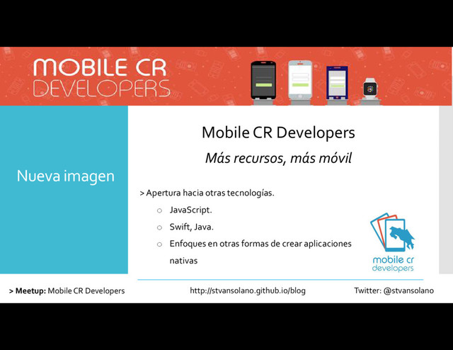 Nueva imagen
Mobile CR Developers
Más recursos, más móvil
> Meetup: Mobile CR Developers
> Apertura hacia otras tecnologías.
o JavaScript.
o Swift, Java.
o Enfoques en otras formas de crear aplicaciones
nativas
http://stvansolano.github.io/blog Twitter: @stvansolano
