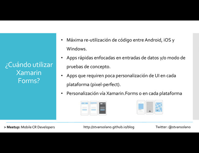 ¿Cuándo utilizar
Xamarin
Forms?
> Meetup: Mobile CR Developers http://stvansolano.github.io/blog Twitter: @stvansolano
• Máxima re-utilización de código entre Android, iOS y
Windows.
• Apps rápidas enfocadas en entradas de datos y/o modo de
pruebas de concepto.
• Apps que requiren poca personalización de UI en cada
plataforma (pixel-perfect).
• Personalización vía Xamarin.Forms o en cada plataforma
