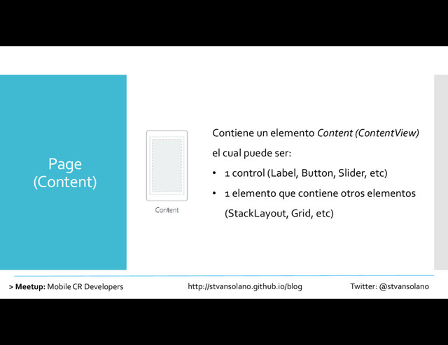 Page
(Content)
> Meetup: Mobile CR Developers http://stvansolano.github.io/blog Twitter: @stvansolano
Contiene un elemento Content (ContentView)
el cual puede ser:
• 1 control (Label, Button, Slider, etc)
• 1 elemento que contiene otros elementos
(StackLayout, Grid, etc)
