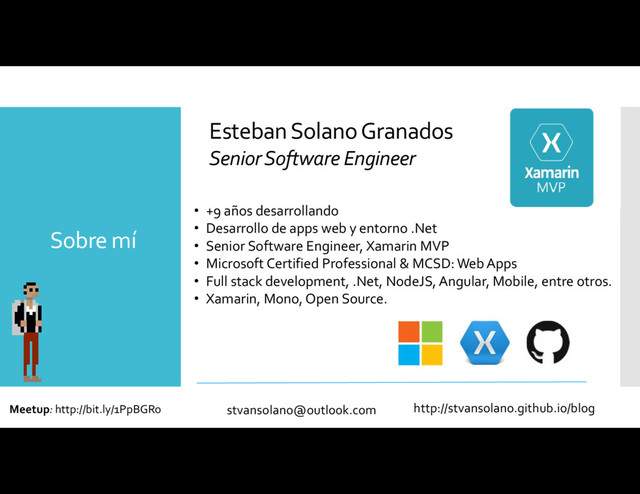 • +9 años desarrollando
• Desarrollo de apps web y entorno .Net
• Senior Software Engineer, Xamarin MVP
• Microsoft Certified Professional & MCSD: Web Apps
• Full stack development, .Net, NodeJS, Angular, Mobile, entre otros.
• Xamarin, Mono, Open Source.
Sobre mí
Esteban Solano Granados
Senior Software Engineer
http://stvansolano.github.io/blog
stvansolano@outlook.com
Meetup: http://bit.ly/1PpBGRo
