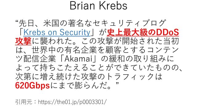 “先⽇、⽶国の著名なセキュリティブログ
「Krebs on Security」が史上最⼤級のDDoS
攻撃に襲われた。この攻撃が開始された当初
は、世界中の有名企業を顧客とするコンテン
ツ配信企業「Akamai」の緩和の取り組みに
よって持ちこたえることができていたものの、
次第に増え続けた攻撃のトラフィックは
620Gbpsにまで膨らんだ。”
引⽤元：https://the01.jp/p0003301/
Brian Krebs

