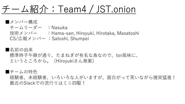チーム紹介：Team4 / JST.onion
■メンバー構成
チームリーダー ：Nasuka
技術メンバー ：Hama-san, Hiroyuki, Hirotaka, Masatoshi
CS/広報メンバー ：Satoshi, Shumpei
■名前の由来
標準時⼦午線が通り、たまねぎが有名な島なので、tor⾵味に、
というところから。（Hiroyukiさん発案）
■チームの特⾊
経験者、未経験者、いろいろな⼈がいますが、⾯⽩がって笑いながら猪突猛進！
最近のSlackでの流⾏りはミニ四駆！
