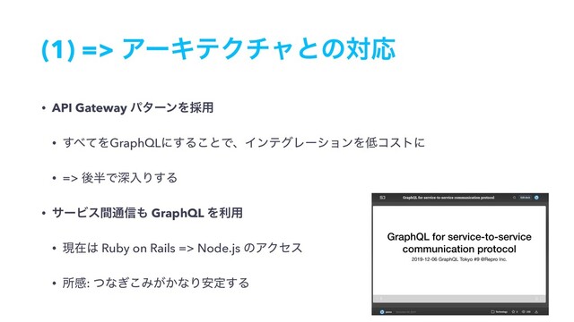 (1) => ΞʔΩςΫνϟͱͷରԠ
• API Gateway ύλʔϯΛ࠾༻
• ͢΂ͯΛGraphQLʹ͢Δ͜ͱͰɺΠϯςάϨʔγϣϯΛ௿ίετʹ
• => ޙ൒ͰਂೖΓ͢Δ
• αʔϏεؒ௨৴΋ GraphQL Λར༻
• ݱࡏ͸ Ruby on Rails => Node.js ͷΞΫηε
• ॴײ: ͭͳ͗͜Έ͕͔ͳΓ҆ఆ͢Δ
