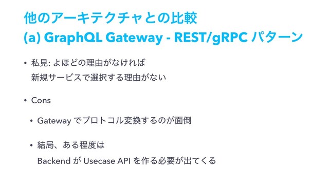 ଞͷΞʔΩςΫνϟͱͷൺֱ
(a) GraphQL Gateway - REST/gRPC ύλʔϯ
• ࢲݟ: Α΄Ͳͷཧ༝͕ͳ͚Ε͹ 
৽نαʔϏεͰબ୒͢Δཧ༝͕ͳ͍
• Cons
• Gateway Ͱϓϩτίϧม׵͢Δͷ͕໘౗
• ݁ہɺ͋Δఔ౓͸ 
Backend ͕ Usecase API Λ࡞Δඞཁ͕ग़ͯ͘Δ
