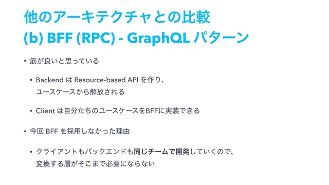 ଞͷΞʔΩςΫνϟͱͷൺֱ
(b) BFF (RPC) - GraphQL ύλʔϯ
• ے͕ྑ͍ͱࢥ͍ͬͯΔ
• Backend ͸ Resource-based API Λ࡞Γɺ 
Ϣʔεέʔε͔Βղ์͞ΕΔ
• Client ͸ࣗ෼ͨͪͷϢʔεέʔεΛBFFʹ࣮૷Ͱ͖Δ
• ࠓճ BFF Λ࠾༻͠ͳ͔ͬͨཧ༝
• ΫϥΠΞϯτ΋όοΫΤϯυ΋ಉ͡νʔϜͰ։ൃ͍ͯ͘͠ͷͰɺ 
ม׵͢Δ૚͕ͦ͜·ͰඞཁʹͳΒͳ͍
