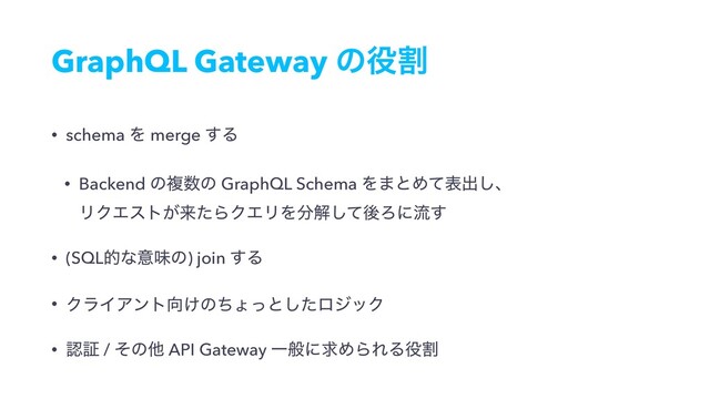 GraphQL Gateway ͷ໾ׂ
• schema Λ merge ͢Δ
• Backend ͷෳ਺ͷ GraphQL Schema Λ·ͱΊͯදग़͠ɺ 
ϦΫΤετ͕དྷͨΒΫΤϦΛ෼ղͯ͠ޙΖʹྲྀ͢
• (SQLతͳҙຯͷ) join ͢Δ
• ΫϥΠΞϯτ޲͚ͷͪΐͬͱͨ͠ϩδοΫ
• ೝূ / ͦͷଞ API Gateway ҰൠʹٻΊΒΕΔ໾ׂ

