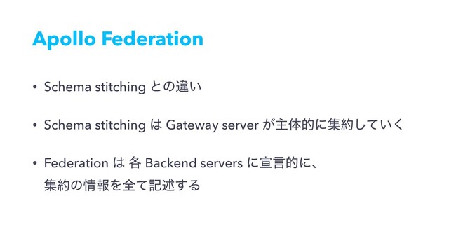 Apollo Federation
• Schema stitching ͱͷҧ͍
• Schema stitching ͸ Gateway server ͕ओମతʹू໿͍ͯ͘͠
• Federation ͸ ֤ Backend servers ʹએݴతʹɺ 
ू໿ͷ৘ใΛશͯهड़͢Δ
