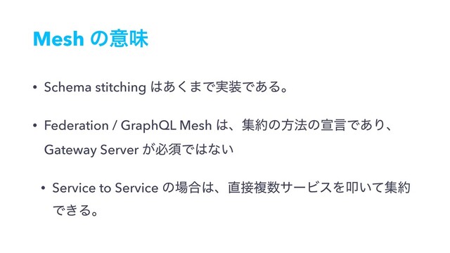 Mesh ͷҙຯ
• Schema stitching ͸͋͘·Ͱ࣮૷Ͱ͋Δɻ
• Federation / GraphQL Mesh ͸ɺू໿ͷํ๏ͷએݴͰ͋Γɺ
Gateway Server ͕ඞਢͰ͸ͳ͍
• Service to Service ͷ৔߹͸ɺ௚઀ෳ਺αʔϏεΛୟ͍ͯू໿
Ͱ͖Δɻ

