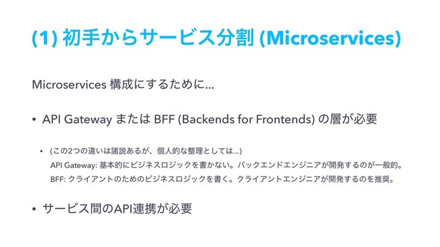 (1) ॳख͔ΒαʔϏε෼ׂ (Microservices)
Microservices ߏ੒ʹ͢ΔͨΊʹ...
• API Gateway ·ͨ͸ BFF (Backends for Frontends) ͷ૚͕ඞཁ
• (͜ͷ2ͭͷҧ͍͸ॾઆ͋Δ͕ɺݸਓతͳ੔ཧͱͯ͠͸...) 
API Gateway: جຊతʹϏδωεϩδοΫΛॻ͔ͳ͍ɻόοΫΤϯυΤϯδχΞ͕։ൃ͢Δͷ͕Ұൠతɻ 
BFF: ΫϥΠΞϯτͷͨΊͷϏδωεϩδοΫΛॻ͘ɻΫϥΠΞϯτΤϯδχΞ͕։ൃ͢ΔͷΛਪ঑ɻ
• αʔϏεؒͷAPI࿈ܞ͕ඞཁ

