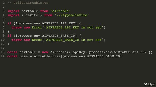 // utils/airtable.ts
import Airtable from 'airtable'
import { Invite } from '../types/invite'
if (!process.env.AIRTABLE_API_KEY) {
throw new Error('AIRTABLE_API_KEY is not set')
}
if (!process.env.AIRTABLE_BASE_ID) {
throw new Error('AIRTABLE_BASE_ID is not set')
}
const airtable = new Airtable({ apiKey: process.env.AIRTABLE_API_KEY })
const base = airtable.base(process.env.AIRTABLE_BASE_ID)
1
2
3
4
5
6
7
8
9
10
11
12
13
14
// utils/airtable.ts
1
2
import Airtable from 'airtable'
3
import { Invite } from '../types/invite'
4
5
if (!process.env.AIRTABLE_API_KEY) {
6
throw new Error('AIRTABLE_API_KEY is not set')
7
}
8
if (!process.env.AIRTABLE_BASE_ID) {
9
throw new Error('AIRTABLE_BASE_ID is not set')
10
}
11
12
const airtable = new Airtable({ apiKey: process.env.AIRTABLE_API_KEY })
13
const base = airtable.base(process.env.AIRTABLE_BASE_ID)
14
import Airtable from 'airtable'
import { Invite } from '../types/invite'
// utils/airtable.ts
1
2
3
4
5
if (!process.env.AIRTABLE_API_KEY) {
6
throw new Error('AIRTABLE_API_KEY is not set')
7
}
8
if (!process.env.AIRTABLE_BASE_ID) {
9
throw new Error('AIRTABLE_BASE_ID is not set')
10
}
11
12
const airtable = new Airtable({ apiKey: process.env.AIRTABLE_API_KEY })
13
const base = airtable.base(process.env.AIRTABLE_BASE_ID)
14
if (!process.env.AIRTABLE_API_KEY) {
throw new Error('AIRTABLE_API_KEY is not set')
}
if (!process.env.AIRTABLE_BASE_ID) {
throw new Error('AIRTABLE_BASE_ID is not set')
}
// utils/airtable.ts
1
2
import Airtable from 'airtable'
3
import { Invite } from '../types/invite'
4
5
6
7
8
9
10
11
12
const airtable = new Airtable({ apiKey: process.env.AIRTABLE_API_KEY })
13
const base = airtable.base(process.env.AIRTABLE_BASE_ID)
14
const airtable = new Airtable({ apiKey: process.env.AIRTABLE_API_KEY })
const base = airtable.base(process.env.AIRTABLE_BASE_ID)
// utils/airtable.ts
1
2
import Airtable from 'airtable'
3
import { Invite } from '../types/invite'
4
5
if (!process.env.AIRTABLE_API_KEY) {
6
throw new Error('AIRTABLE_API_KEY is not set')
7
}
8
if (!process.env.AIRTABLE_BASE_ID) {
9
throw new Error('AIRTABLE_BASE_ID is not set')
10
}
11
12
13
14
// utils/airtable.ts
import Airtable from 'airtable'
import { Invite } from '../types/invite'
if (!process.env.AIRTABLE_API_KEY) {
throw new Error('AIRTABLE_API_KEY is not set')
}
if (!process.env.AIRTABLE_BASE_ID) {
throw new Error('AIRTABLE_BASE_ID is not set')
}
const airtable = new Airtable({ apiKey: process.env.AIRTABLE_API_KEY })
const base = airtable.base(process.env.AIRTABLE_BASE_ID)
1
2
3
4
5
6
7
8
9
10
11
12
13
14
loige
23
