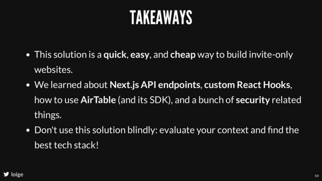 TAKEAWAYS
This solution is a quick, easy, and cheap way to build invite-only
websites.
We learned about Next.js API endpoints, custom React Hooks,
how to use AirTable (and its SDK), and a bunch of security related
things.
Don't use this solution blindly: evaluate your context and ﬁnd the
best tech stack!
loige 59
