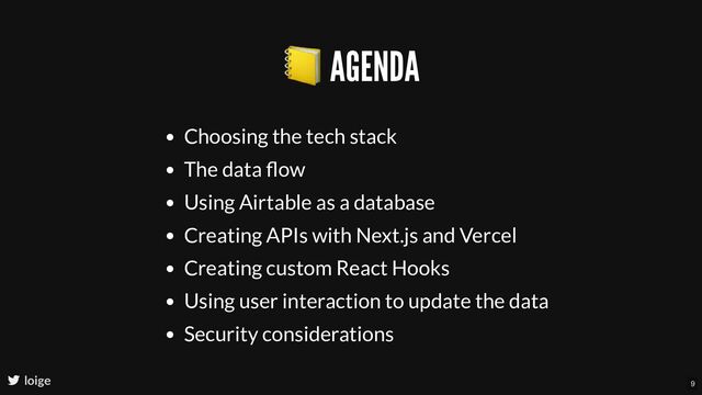 📒 AGENDA
Choosing the tech stack
The data ﬂow
Using Airtable as a database
Creating APIs with Next.js and Vercel
Creating custom React Hooks
Using user interaction to update the data
Security considerations
loige 9
