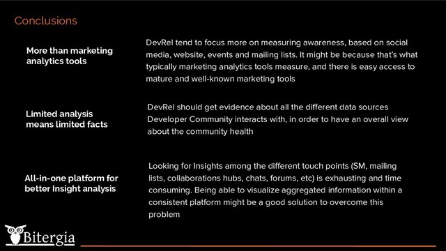 DevRel tend to focus more on measuring awareness, based on social
media, website, events and mailing lists. It might be because that’s what
typically marketing analytics tools measure, and there is easy access to
mature and well-known marketing tools
Conclusions
DevRel should get evidence about all the diﬀerent data sources
Developer Community interacts with, in order to have an overall view
about the community health
Looking for Insights among the diﬀerent touch points (SM, mailing
lists, collaborations hubs, chats, forums, etc) is exhausting and time
consuming. Being able to visualize aggregated information within a
consistent platform might be a good solution to overcome this
problem
More than marketing
analytics tools
Limited analysis
means limited facts
All-in-one platform for
better Insight analysis
