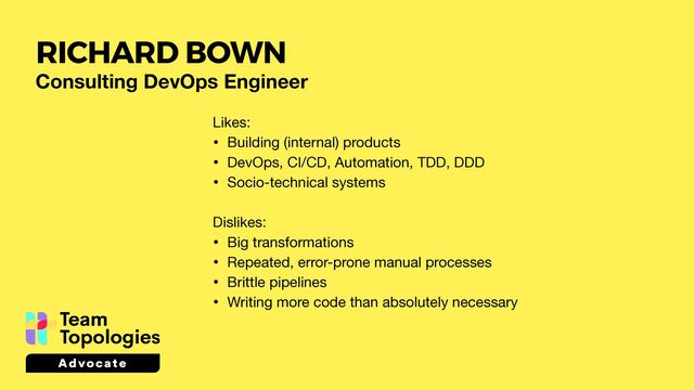 Consulting DevOps Engineer
Likes:

• Building (internal) products

• DevOps, CI/CD, Automation, TDD, DDD

• Socio-technical systems

Dislikes:

• Big transformations 

• Repeated, error-prone manual processes

• Brittle pipelines

• Writing more code than absolutely necessary
RICHARD BOWN
