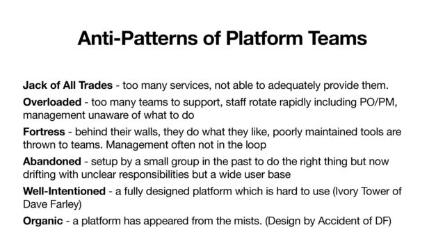 Anti-Patterns of Platform Teams
Jack of All Trades - too many services, not able to adequately provide them.

Overloaded - too many teams to support, staff rotate rapidly including PO/PM,
management unaware of what to do

Fortress - behind their walls, they do what they like, poorly maintained tools are
thrown to teams. Management often not in the loop

Abandoned - setup by a small group in the past to do the right thing but now
drifting with unclear responsibilities but a wide user base

Well-Intentioned - a fully designed platform which is hard to use (Ivory Tower of
Dave Farley)

Organic - a platform has appeared from the mists. (Design by Accident of DF)
