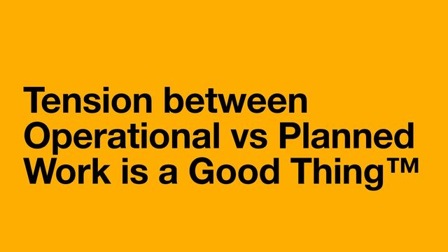 Tension between
Operational vs Planned
Work is a Good Thing™

