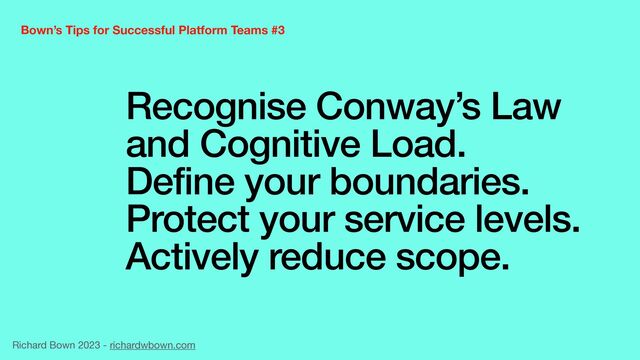 Recognise Conway’s Law
and Cognitive Load.


Define your boundaries.


Protect your service levels.


Actively reduce scope.
Bown’s Tips for Successful Platform Teams #3
Richard Bown 2023 - richardwbown.com
