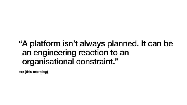 me (this morning)
“A platform isn’t always planned. It can be
an engineering reaction to an
organisational constraint.”
