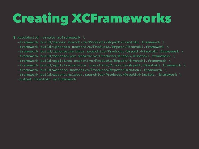 Creating XCFrameworks
$ xcodebuild -create-xcframework \
-framework build/macosx.xcarchive/Products/@rpath/Himotoki.framework \
-framework build/iphoneos.xcarchive/Products/@rpath/Himotoki.framework \
-framework build/iphonesimulator.xcarchive/Products/@rpath/Himotoki.framework \
-framework build/maccatalyst.xcarchive/Products/@rpath/Himotoki.framework \
-framework build/appletvos.xcarchive/Products/@rpath/Himotoki.framework \
-framework build/appletvsimulator.xcarchive/Products/@rpath/Himotoki.framework \
-framework build/watchos.xcarchive/Products/@rpath/Himotoki.framework \
-framework build/watchsimulator.xcarchive/Products/@rpath/Himotoki.framework \
-output Himotoki.xcframework
