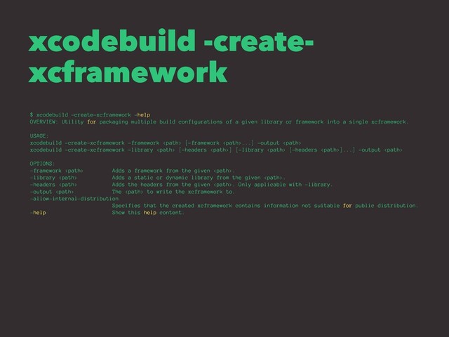 xcodebuild -create-
xcframework
$ xcodebuild -create-xcframework -help
OVERVIEW: Utility for packaging multiple build configurations of a given library or framework into a single xcframework.
USAGE:
xcodebuild -create-xcframework -framework  [-framework ...] -output 
xcodebuild -create-xcframework -library  [-headers ] [-library  [-headers ]...] -output 
OPTIONS:
-framework  Adds a framework from the given .
-library  Adds a static or dynamic library from the given .
-headers  Adds the headers from the given . Only applicable with -library.
-output  The  to write the xcframework to.
-allow-internal-distribution
Specifies that the created xcframework contains information not suitable for public distribution.
-help Show this help content.
