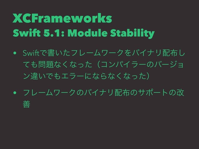 XCFrameworks
Swift 5.1: Module Stability
• SwiftͰॻ͍ͨϑϨʔϜϫʔΫΛόΠφϦ഑෍͠
ͯ΋໰୊ͳ͘ͳͬͨʢίϯύΠϥʔͷόʔδϣ
ϯҧ͍Ͱ΋ΤϥʔʹͳΒͳ͘ͳͬͨʣ
• ϑϨʔϜϫʔΫͷόΠφϦ഑෍ͷαϙʔτͷվ
ળ
