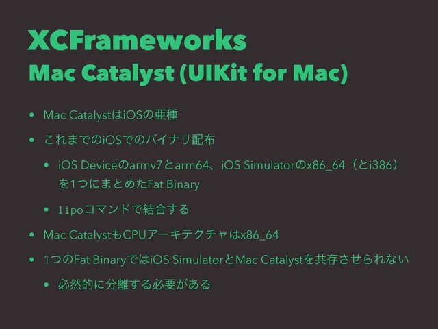 XCFrameworks
Mac Catalyst (UIKit for Mac)
• Mac Catalyst͸iOSͷѥछ
• ͜Ε·ͰͷiOSͰͷόΠφϦ഑෍
• iOS Deviceͷarmv7ͱarm64ɺiOS Simulatorͷx86_64ʢͱi386ʣ
Λ1ͭʹ·ͱΊͨFat Binary
• lipoίϚϯυͰ݁߹͢Δ
• Mac Catalyst΋CPUΞʔΩςΫνϟ͸x86_64
• 1ͭͷFat BinaryͰ͸iOS SimulatorͱMac CatalystΛڞଘͤ͞ΒΕͳ͍
• ඞવతʹ෼཭͢Δඞཁ͕͋Δ
