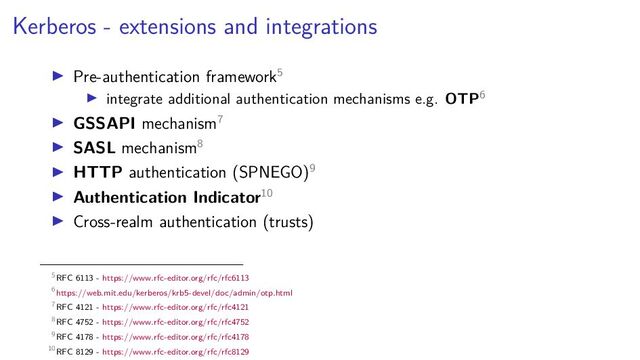 Kerberos - extensions and integrations
Pre-authentication framework5
integrate additional authentication mechanisms e.g. OTP6
GSSAPI mechanism7
SASL mechanism8
HTTP authentication (SPNEGO)9
Authentication Indicator10
Cross-realm authentication (trusts)
5RFC 6113 - https://www.rfc-editor.org/rfc/rfc6113
6https://web.mit.edu/kerberos/krb5-devel/doc/admin/otp.html
7RFC 4121 - https://www.rfc-editor.org/rfc/rfc4121
8RFC 4752 - https://www.rfc-editor.org/rfc/rfc4752
9RFC 4178 - https://www.rfc-editor.org/rfc/rfc4178
10RFC 8129 - https://www.rfc-editor.org/rfc/rfc8129
