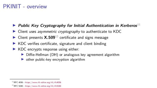 PKINIT - overview
Public Key Cryptography for Initial Authentication in Kerberos11
Client uses asymmetric cryptography to authenticate to KDC
Client presents X.50912 certiﬁcate and signs message
KDC veriﬁes certiﬁcate, signature and client binding
KDC encrypts response using either:
Diﬃe-Hellman (DH) or analogous key agreement algorithm
other public-key encryption algorithm
11RFC 4556 - https://www.rfc-editor.org/rfc/rfc4556
12RFC 5280 - https://www.rfc-editor.org/rfc/rfc5280
