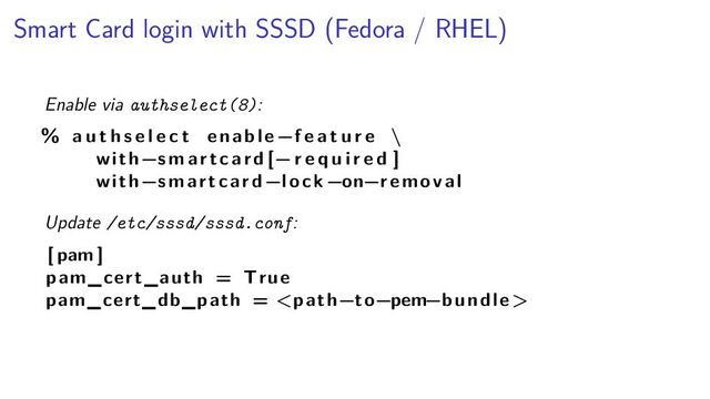 Smart Card login with SSSD (Fedora / RHEL)
Enable via authselect(8):
% a u t h s e l e c t enable −f e a t u r e \
with−smartcard [− r e q u i r e d ]
with−smartcard −lock −on−removal
Update /etc/sssd/sssd.conf:
[ pam ]
pam_cert_auth = True
pam_cert_db_path = 
