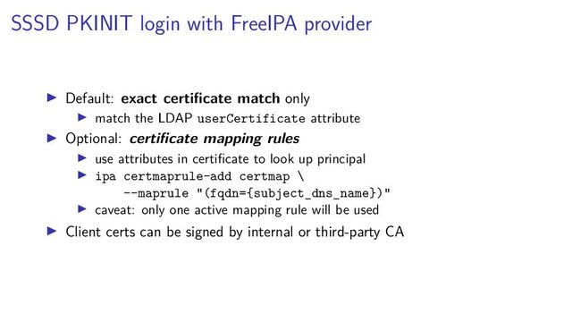 SSSD PKINIT login with FreeIPA provider
Default: exact certiﬁcate match only
match the LDAP userCertificate attribute
Optional: certiﬁcate mapping rules
use attributes in certiﬁcate to look up principal
ipa certmaprule-add certmap \
--maprule "(fqdn={subject_dns_name})"
caveat: only one active mapping rule will be used
Client certs can be signed by internal or third-party CA
