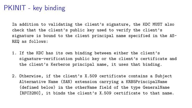 PKINIT - key binding
In addition to validating the client’s signature, the KDC MUST also
check that the client’s public key used to verify the client’s
signature is bound to the client principal name specified in the AS-
REQ as follows:
1. If the KDC has its own binding between either the client’s
signature-verification public key or the client’s certificate and
the client’s Kerberos principal name, it uses that binding.
2. Otherwise, if the client’s X.509 certificate contains a Subject
Alternative Name (SAN) extension carrying a KRB5PrincipalName
(defined below) in the otherName field of the type GeneralName
[RFC3280], it binds the client’s X.509 certificate to that name.

