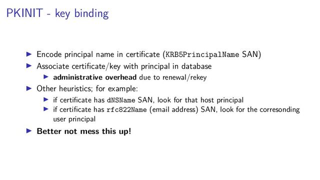 PKINIT - key binding
Encode principal name in certiﬁcate (KRB5PrincipalName SAN)
Associate certiﬁcate/key with principal in database
administrative overhead due to renewal/rekey
Other heuristics; for example:
if certiﬁcate has dNSName SAN, look for that host principal
if certiﬁcate has rfc822Name (email address) SAN, look for the corresonding
user principal
Better not mess this up!
