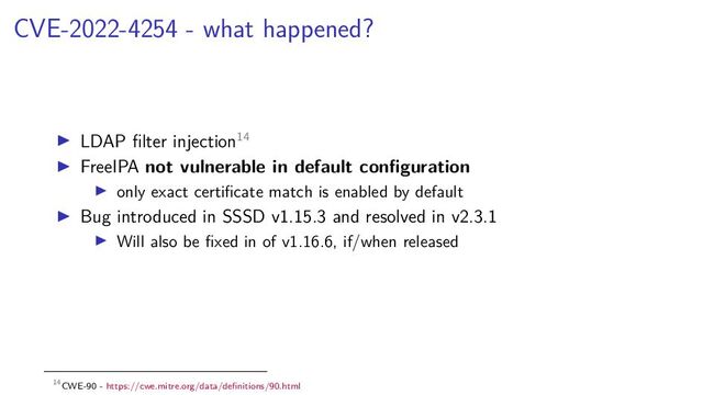 CVE-2022-4254 - what happened?
LDAP ﬁlter injection14
FreeIPA not vulnerable in default conﬁguration
only exact certiﬁcate match is enabled by default
Bug introduced in SSSD v1.15.3 and resolved in v2.3.1
Will also be ﬁxed in of v1.16.6, if/when released
14CWE-90 - https://cwe.mitre.org/data/deﬁnitions/90.html
