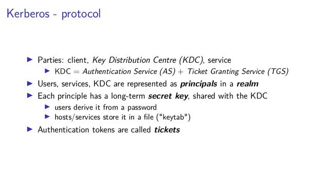 Kerberos - protocol
Parties: client, Key Distribution Centre (KDC), service
KDC = Authentication Service (AS) + Ticket Granting Service (TGS)
Users, services, KDC are represented as principals in a realm
Each principle has a long-term secret key, shared with the KDC
users derive it from a password
hosts/services store it in a ﬁle ("keytab")
Authentication tokens are called tickets
